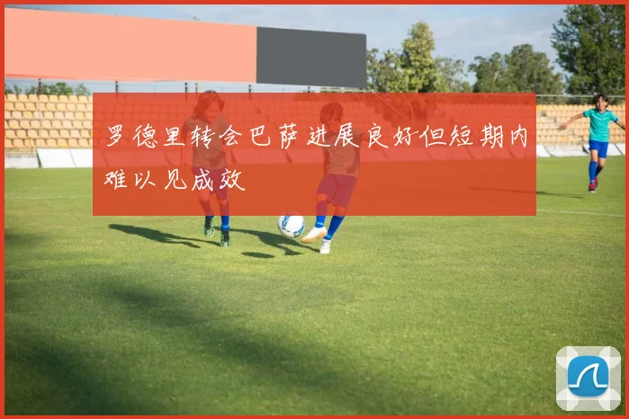 罗德里转会巴萨进展良好但短期内难以见成效