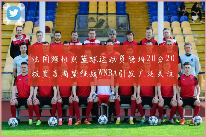 法国跨性别篮球运动员场均20分20板直言渴望征战WNBA引发广泛关注