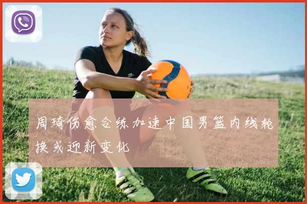 周琦伤愈合练加速中国男篮内线轮换或迎新变化