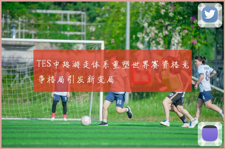 TES中路游走体系重塑世界赛资格竞争格局引发新变局