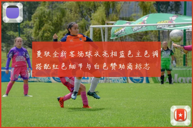 曼联全新客场球衣亮相蓝色主色调搭配红色细节与白色赞助商标志