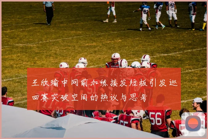 王欣瑜中网前加练接发短板引发巡回赛突破空间的热议与思考