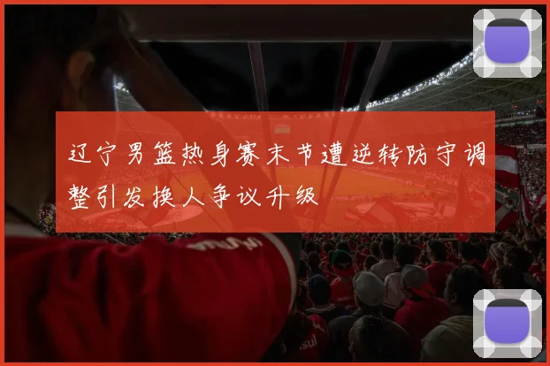 辽宁男篮热身赛末节遭逆转防守调整引发换人争议升级