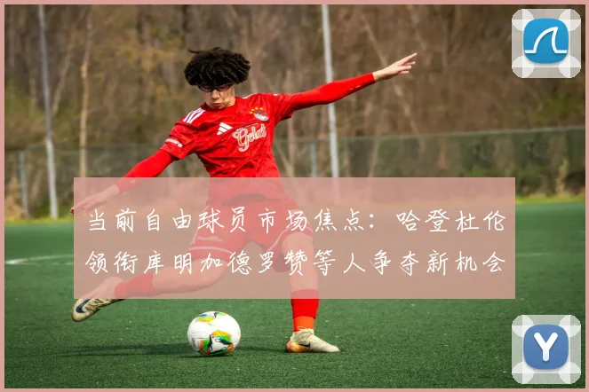 当前自由球员市场焦点：哈登杜伦领衔库明加德罗赞等人争夺新机会