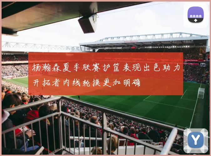 杨瀚森夏季联赛护筐表现出色助力开拓者内线轮换更加明确
