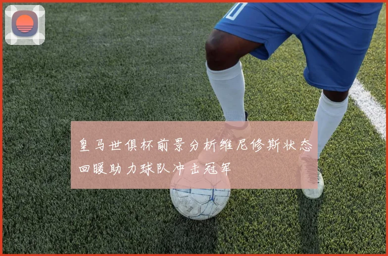 皇马世俱杯前景分析维尼修斯状态回暖助力球队冲击冠军