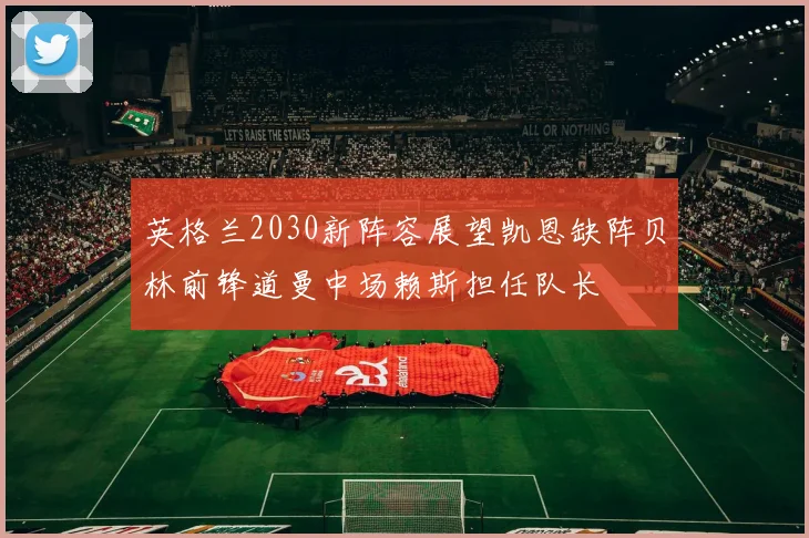 英格兰2030新阵容展望凯恩缺阵贝林前锋道曼中场赖斯担任队长
