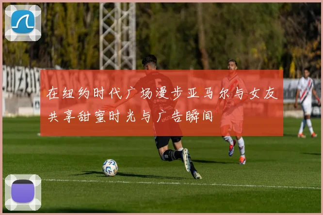 在纽约时代广场漫步亚马尔与女友共享甜蜜时光与广告瞬间